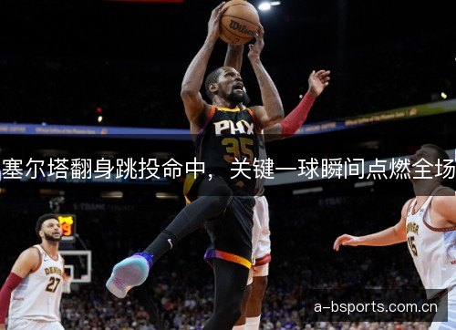 塞尔塔翻身跳投命中，关键一球瞬间点燃全场